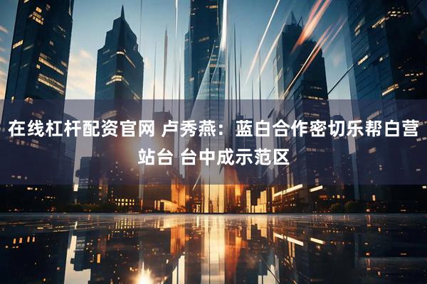 在线杠杆配资官网 卢秀燕：蓝白合作密切乐帮白营站台 台中成示范区
