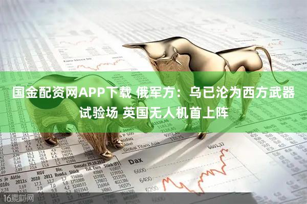 国金配资网APP下载 俄军方：乌已沦为西方武器试验场 英国无人机首上阵